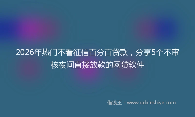 2026年热门不看征信百分百贷款，分享5个不审核夜间直接放款的网贷软件