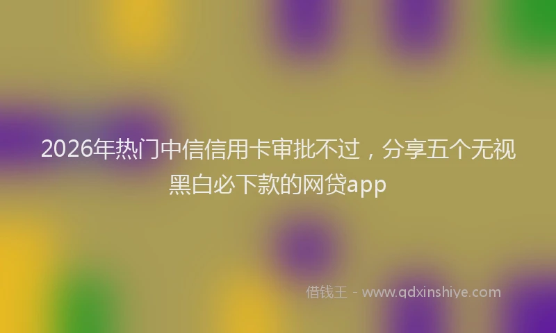 2026年热门中信信用卡审批不过，分享五个无视黑白必下款的网贷app