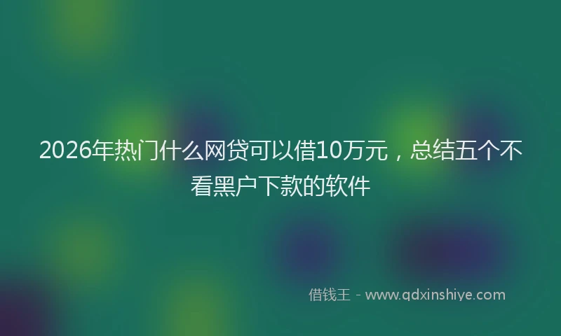 2026年热门什么网贷可以借10万元，总结五个不看黑户下款的软件