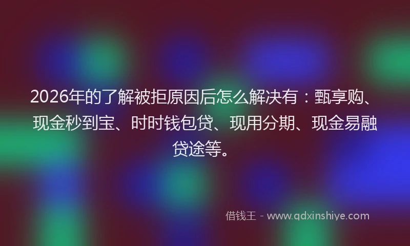 2026年的了解被拒原因后怎么解决有：甄享购、现金秒到宝、时时钱包贷、现用分期、现金易融贷途等。