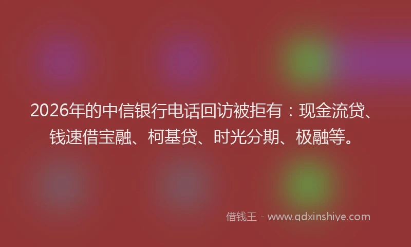 2026年的中信银行电话回访被拒有：现金流贷、钱速借宝融、柯基贷、时光分期、极融等。