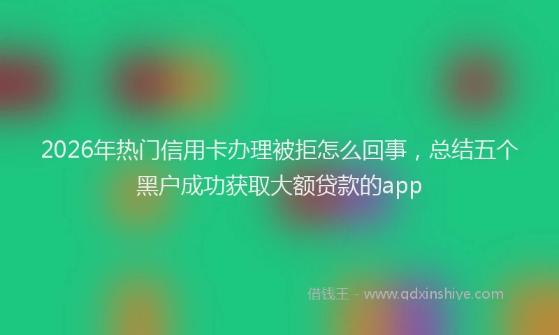 2026年热门信用卡办理被拒怎么回事，总结五个黑户成功获取大额贷款的app