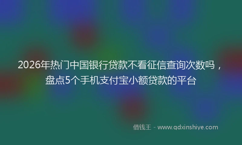 2026年热门中国银行贷款不看征信查询次数吗，盘点5个手机支付宝小额贷款的平台