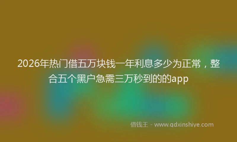 2026年热门借五万块钱一年利息多少为正常，整合五个黑户急需三万秒到的的app