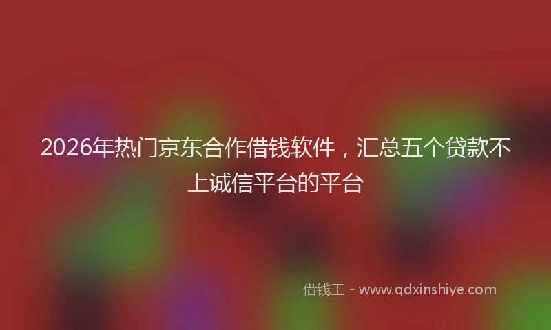 2026年热门京东合作借钱软件，汇总五个贷款不上诚信平台的平台