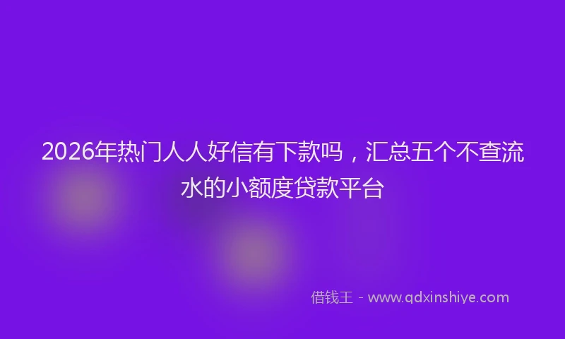 2026年热门人人好信有下款吗，汇总五个不查流水的小额度贷款平台