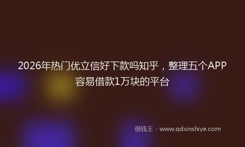 2026年热门优立信好下款吗知乎，整理五个APP容易借款1万块的平台
