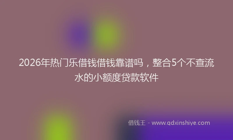2026年热门乐借钱借钱靠谱吗，整合5个不查流水的小额度贷款软件