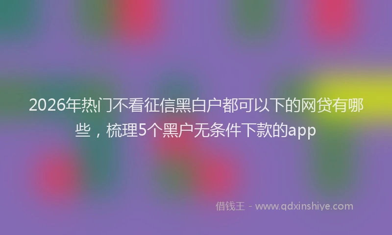 2026年热门不看征信黑白户都可以下的网贷有哪些，梳理5个黑户无条件下款的app