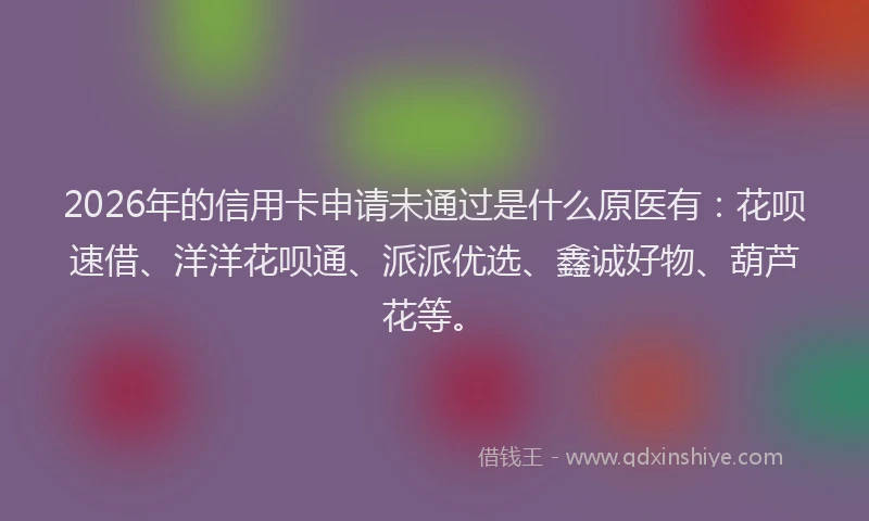 2026年的信用卡申请未通过是什么原医有：花呗速借、洋洋花呗通、派派优选、鑫诚好物、葫芦花等。