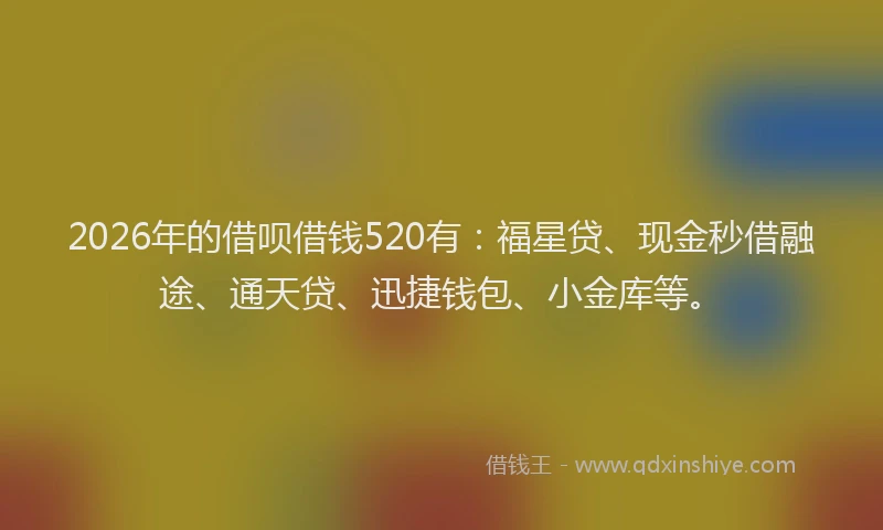 2026年的借呗借钱520有：福星贷、现金秒借融途、通天贷、迅捷钱包、小金库等。