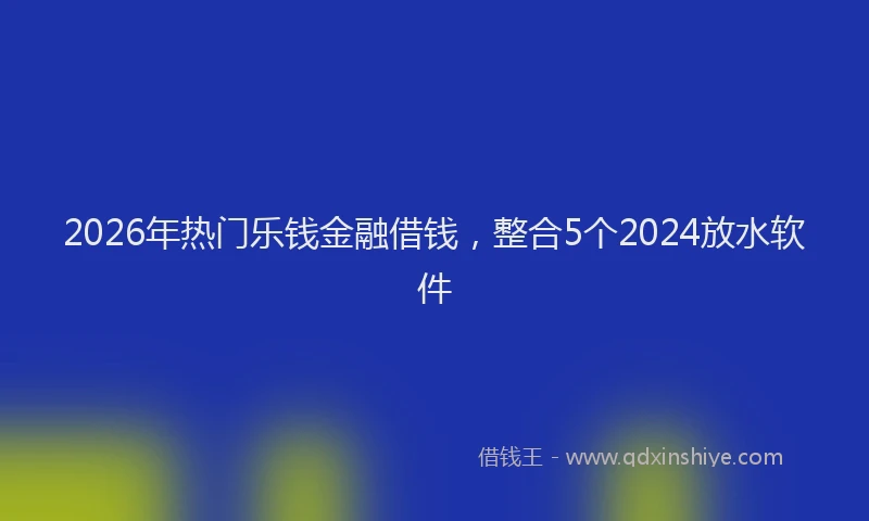 2026年热门乐钱金融借钱，整合5个2024放水软件
