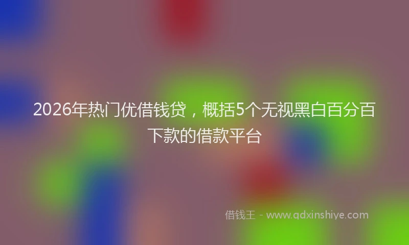 2026年热门优借钱贷，概括5个无视黑白百分百下款的借款平台