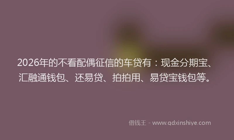 2026年的不看配偶征信的车贷有：现金分期宝、汇融通钱包、还易贷、拍拍用、易贷宝钱包等。