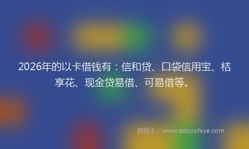 2026年的以卡借钱有：信和贷、口袋信用宝、桔享花、现金贷易借、可易借等。