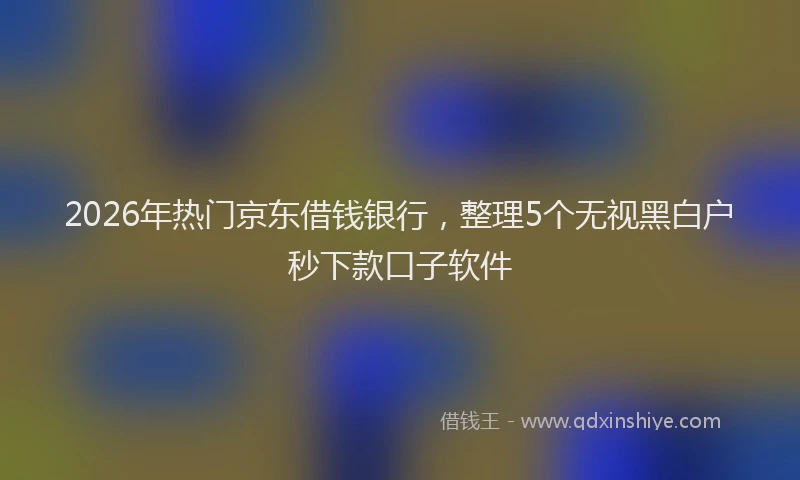 2026年热门京东借钱银行，整理5个无视黑白户秒下款口子软件