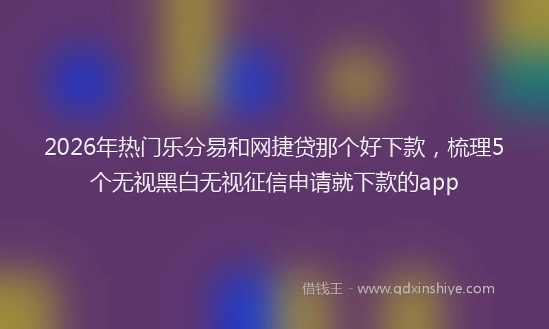 2026年热门乐分易和网捷贷那个好下款，梳理5个无视黑白无视征信申请就下款的app