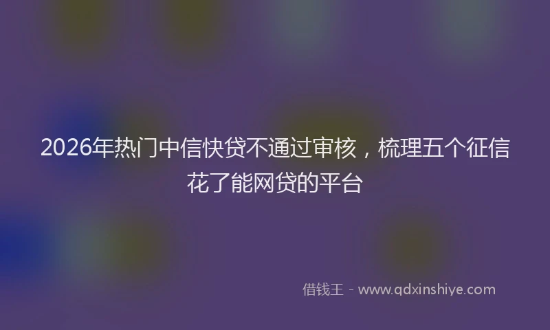 2026年热门中信快贷不通过审核，梳理五个征信花了能网贷的平台