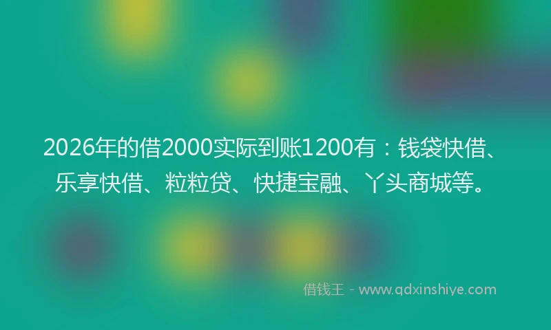 2026年的借2000实际到账1200有：钱袋快借、乐享快借、粒粒贷、快捷宝融、丫头商城等。