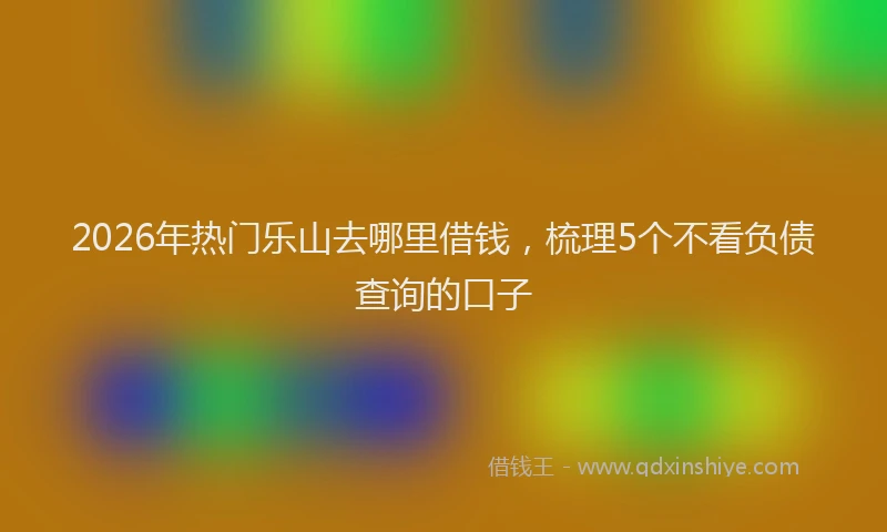 2026年热门乐山去哪里借钱，梳理5个不看负债查询的口子
