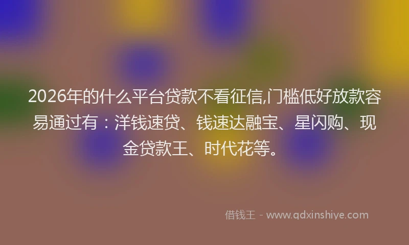 2026年的什么平台贷款不看征信,门槛低好放款容易通过有：洋钱速贷、钱速达融宝、星闪购、现金贷款王、时代花等。