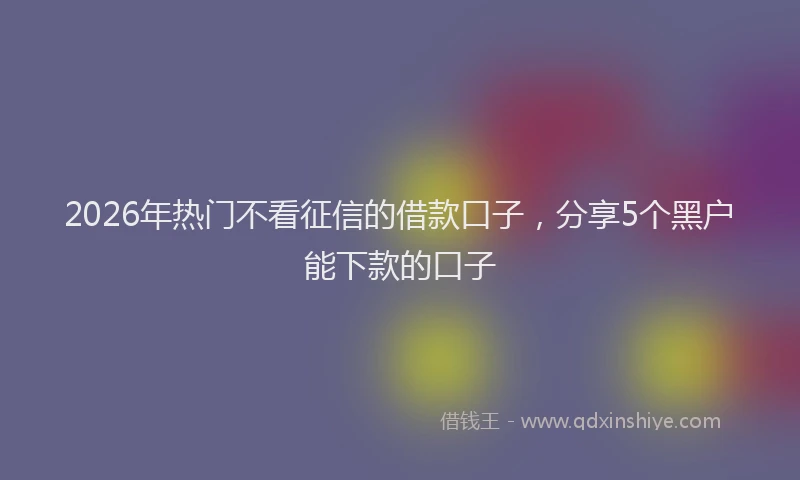 2026年热门不看征信的借款口子，分享5个黑户能下款的口子
