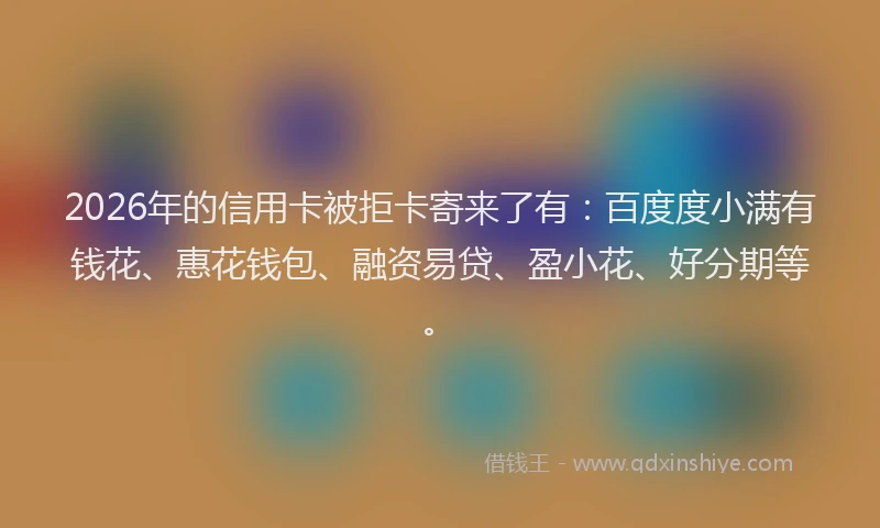 2026年的信用卡被拒卡寄来了有：百度度小满有钱花、惠花钱包、融资易贷、盈小花、好分期等。