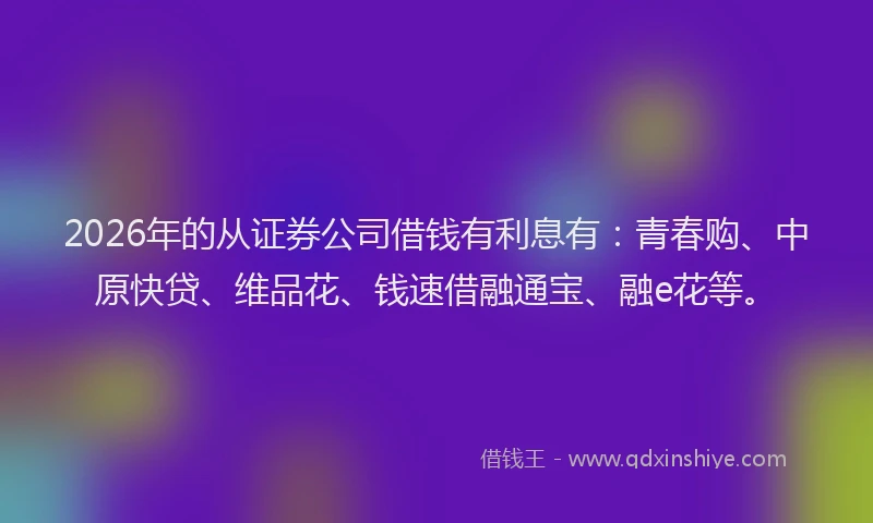 2026年的从证券公司借钱有利息有：青春购、中原快贷、维品花、钱速借融通宝、融e花等。