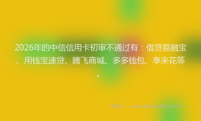 2026年的中信信用卡初审不通过有：借贷易融宝、用钱宝速贷、腾飞商城、多多钱包、享来花等。