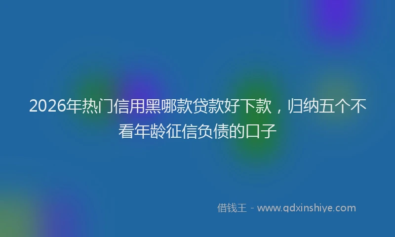 2026年热门信用黑哪款贷款好下款，归纳五个不看年龄征信负债的口子