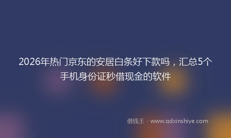 2026年热门京东的安居白条好下款吗，汇总5个手机身份证秒借现金的软件