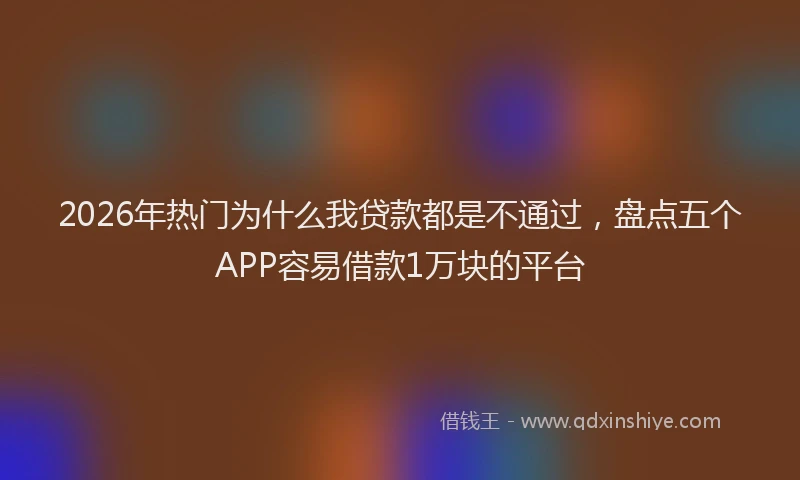 2026年热门为什么我贷款都是不通过，盘点五个APP容易借款1万块的平台