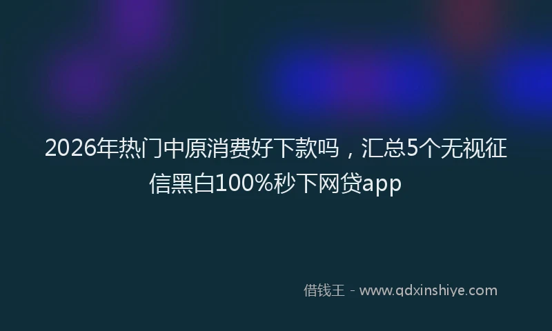 2026年热门中原消费好下款吗，汇总5个无视征信黑白100%秒下网贷app
