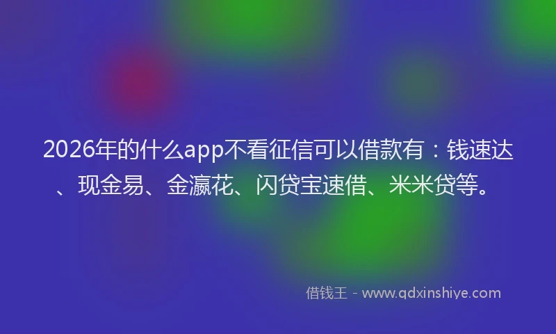 2026年的什么app不看征信可以借款有：钱速达、现金易、金瀛花、闪贷宝速借、米米贷等。