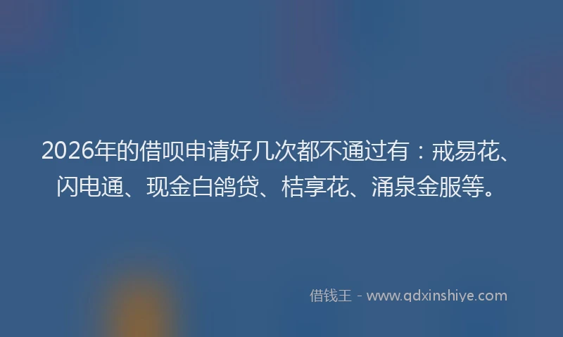 2026年的借呗申请好几次都不通过有：戒易花、闪电通、现金白鸽贷、桔享花、涌泉金服等。