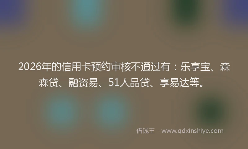 2026年的信用卡预约审核不通过有：乐享宝、森森贷、融资易、51人品贷、享易达等。