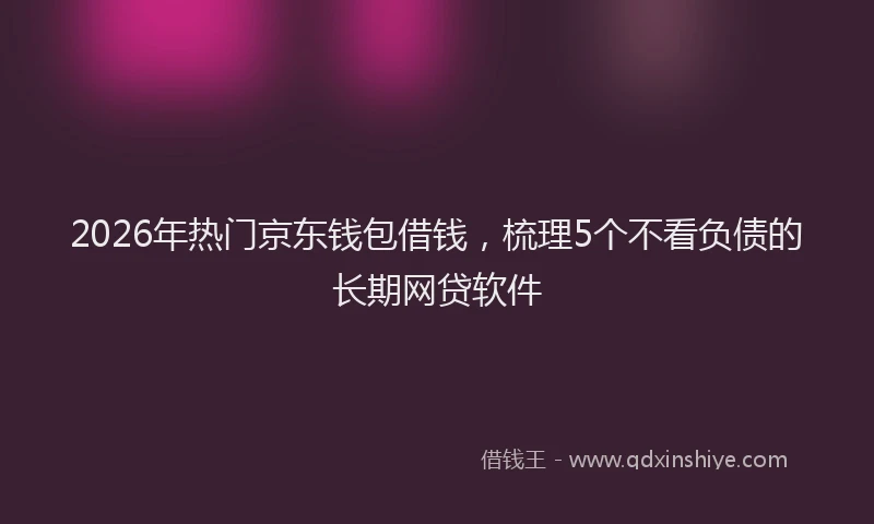 2026年热门京东钱包借钱，梳理5个不看负债的长期网贷软件