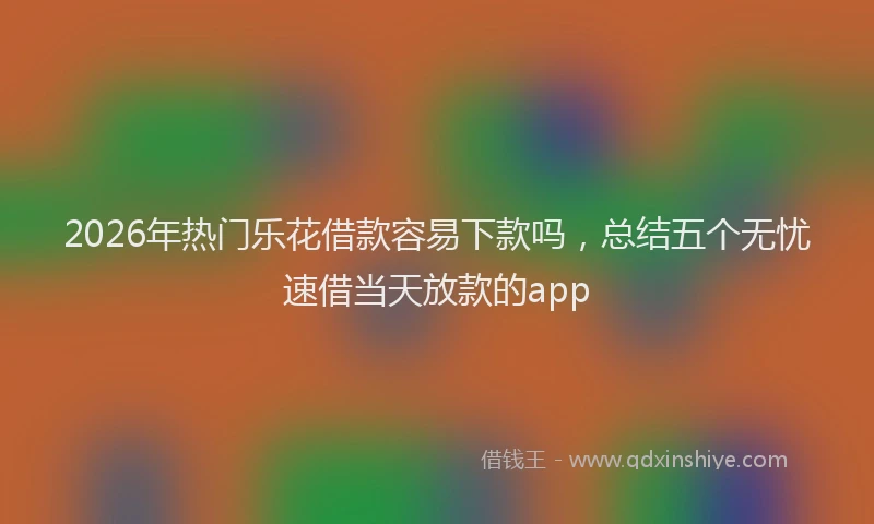 2026年热门乐花借款容易下款吗，总结五个无忧速借当天放款的app