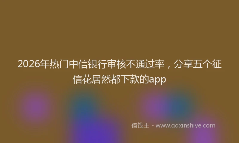 2026年热门中信银行审核不通过率，分享五个征信花居然都下款的app