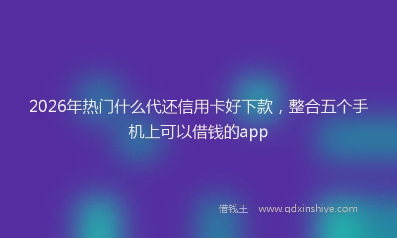 2026年热门什么代还信用卡好下款，整合五个手机上可以借钱的app