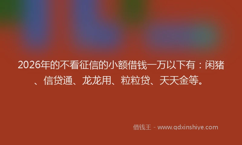 2026年的不看征信的小额借钱一万以下有：闲猪、信贷通、龙龙用、粒粒贷、天天金等。