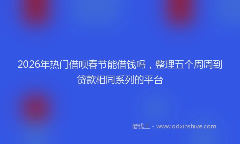 2026年热门借呗春节能借钱吗，整理五个周周到贷款相同系列的平台