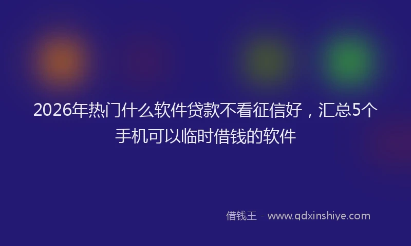 2026年热门什么软件贷款不看征信好，汇总5个手机可以临时借钱的软件