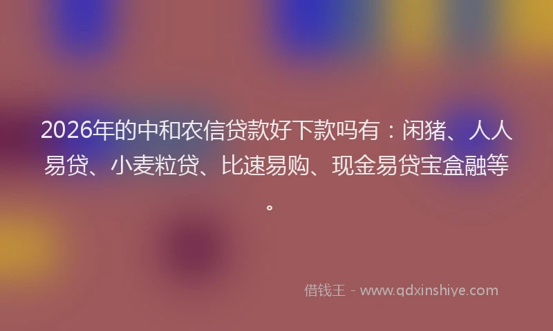 2026年的中和农信贷款好下款吗有：闲猪、人人易贷、小麦粒贷、比速易购、现金易贷宝盒融等。