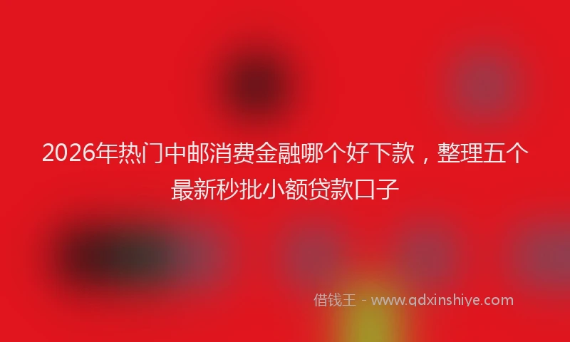 2026年热门中邮消费金融哪个好下款，整理五个最新秒批小额贷款口子