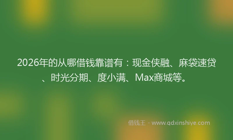 2026年的从哪借钱靠谱有：现金侠融、麻袋速贷、时光分期、度小满、Max商城等。