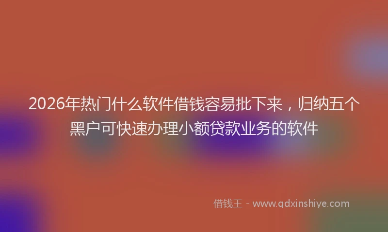 2026年热门什么软件借钱容易批下来，归纳五个黑户可快速办理小额贷款业务的软件