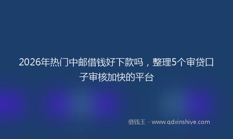 2026年热门中邮借钱好下款吗，整理5个审贷口子审核加快的平台