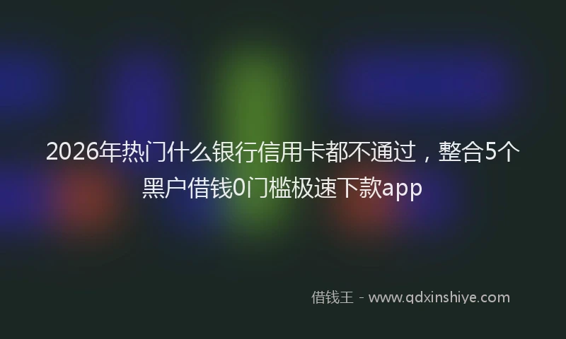 2026年热门什么银行信用卡都不通过，整合5个黑户借钱0门槛极速下款app