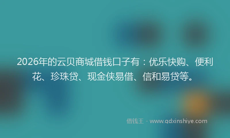 2026年的云贝商城借钱口子有：优乐快购、便利花、珍珠贷、现金侠易借、信和易贷等。